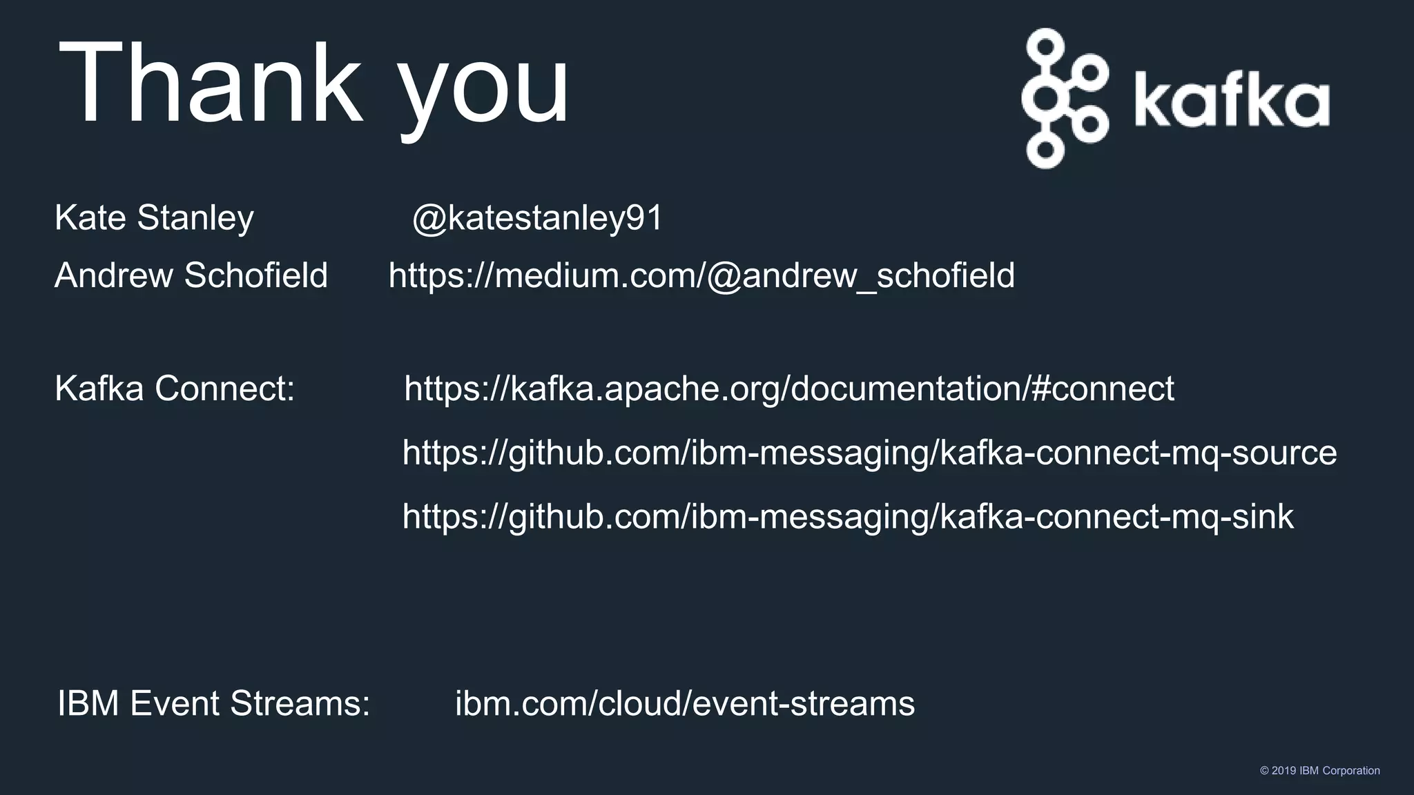 © 2019 IBM Corporation
Thank you
IBM Event Streams: ibm.com/cloud/event-streams
Kate Stanley @katestanley91
Andrew Schofield https://medium.com/@andrew_schofield
Kafka Connect: https://kafka.apache.org/documentation/#connect
https://github.com/ibm-messaging/kafka-connect-mq-source
https://github.com/ibm-messaging/kafka-connect-mq-sink
 