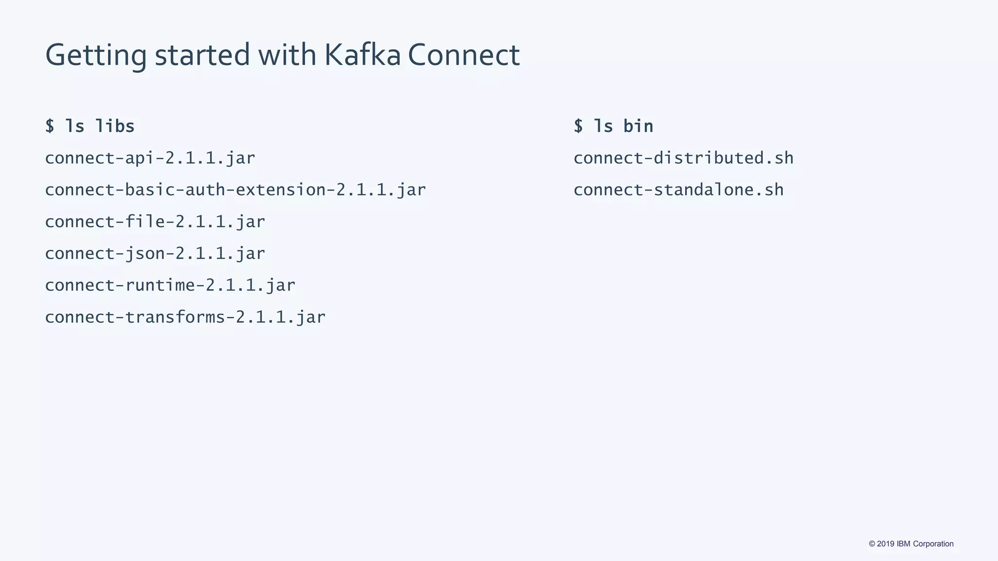 © 2019 IBM Corporation
Getting started with Kafka Connect
$ ls libs
connect-api-2.1.1.jar
connect-basic-auth-extension-2.1.1.jar
connect-file-2.1.1.jar
connect-json-2.1.1.jar
connect-runtime-2.1.1.jar
connect-transforms-2.1.1.jar
$ ls bin
connect-distributed.sh
connect-standalone.sh
 