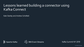 IBM Event StreamsApache Kafka
© 2019 IBM Corporation
Lessons learned building a connector using
Kafka Connect
Kate Stanley and Andrew Schofield
Kafka Summit NY 2019
 