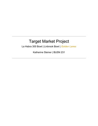  
 
 
 
 
 
 
 
 
Target Market Project 
La Habra 300 Bowl | Linbrook Bowl | ​Golden Lanes 
Katherine Steiner | BUSN 231 
 
 
 
 
 
 
 
 
 
 
 
 
 
 
 
 
 
 
 
 
 
 
 