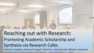 Reaching out with Research:
Promoting Academic Scholarship and
Synthesis via Research Cafes
Katherine Stephan, Research Support Librarian, Liverpool John Moores University
 