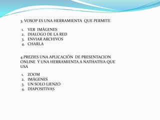 3. VOXOP ES UNA HERRAMIENTA QUE PERMITE

1.   VER IMÁGENES
2.   DIALOGO DE LA RED
3.   ENVIAR ARCHIVOS
4.   CHARLA


4.PREZIES UNA APLICACIÓN DE PRESENTACION
ONLINE Y UNA HERRAMIENTA A NATHATIVA QUE
USA
1.   ZOOM
2.   IMÁGENES
3.   UN SOLO LIENZO
4.   DIAPOSITIVAS
 