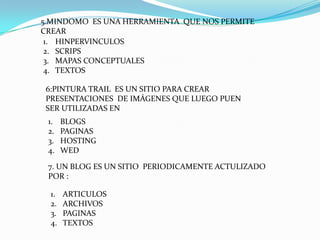 5.MINDOMO ES UNA HERRAMIENTA QUE NOS PERMITE
CREAR
 1. HINPERVINCULOS
 2. SCRIPS
 3. MAPAS CONCEPTUALES
 4. TEXTOS

 6:PINTURA TRAIL ES UN SITIO PARA CREAR
 PRESENTACIONES DE IMÁGENES QUE LUEGO PUEN
 SER UTILIZADAS EN
 1.    BLOGS
 2.    PAGINAS
 3.    HOSTING
 4.    WED

 7. UN BLOG ES UN SITIO PERIODICAMENTE ACTULIZADO
 POR :

  1.   ARTICULOS
  2.   ARCHIVOS
  3.   PAGINAS
  4.   TEXTOS
 