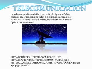es toda transmisión, emisión o recepción de signos, señales,
escritos, imágenes, sonidos, datos o información de cualquier
naturaleza, realizada por el hombre, radioelectricidad, medios
ópticos u otros sistemas




HTT://DEFINICION .DE/TELECOMUNICIONES/
HTT://ES.WIKIPEDIA.ORG/TELECOMUNICACI%C3%B3N
HTT:/MX.ANSWER.YAHOO.COM/QUESTION/INDEX?QID=200907
23114635AA0AVKV
 