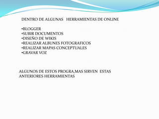 DENTRO DE ALGUNAS HERRAMIENTAS DE ONLINE

 •BLOGGER
 •SUBIR DOCUMENTOS
 •DISEÑO DE WIKIS
 •REALIZAR ALBUNES FOTOGRAFICOS
 •REALIZAR MAPAS CONCEPTUALES
 •GRAVAR VOZ



ALGUNOS DE ESTOS PROGRA,MAS SIRVEN ESTAS
ANTERIORES HERRAMIENTAS
 