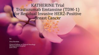 KATHERINE Trial
Trastuzumab Emtansine (TDM-1)
for Residual Invasive HER2-Positive
Breast Cancer
By:
Dina Barakat
Clinical Fellow in Clinical Oncology
Weston Park Hospital
June 2021
 
