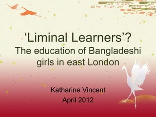 ‘Liminal Learners’?
The education of Bangladeshi
     girls in east London

       Katharine Vincent
          April 2012
 