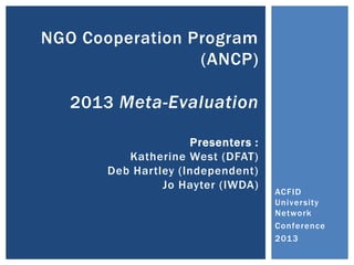 NGO Cooperation Program
(ANCP)
2013 Meta-Evaluation
Presenters :
Katherine West (DFAT)
Deb Hartley (Independent)
Jo Hayter (IWDA)

ACFID
University
Network
Conference
2013

 