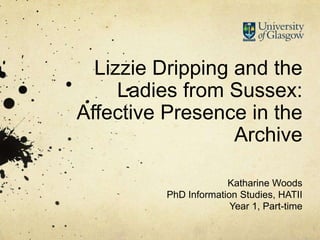 Lizzie Dripping and the
Ladies from Sussex:
Affective Presence in the
Archive
Katharine Woods
PhD Information Studies, HATII
Year 1, Part-time
 