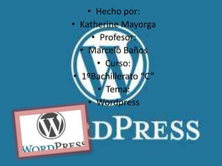 • Hecho por:
• Katherine Mayorga
     • Profesor:
  • Marcelo Baños
      • Curso:
• 1ºBachillerato “C”
       • Tema:
    • Wordpress
 