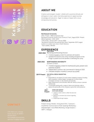 SKILLS
Problem Solving | Reliable | Strong Work Ethic | Teamwork |
Oral/Written Communications| Public Speaking| Multitasking |
Adaptable/Agile | Social Media Marketing | Google Analytics |
SWIFT | InDesignn
CONTACT
1756 Allard Ave. | Grosse
Pointe Woods, MI 48236 |
313.590.9029 |
Wozniakk@northwood.edu
apricitysmma@gmail.com
S
O
C
I
A
L
M
E
D
I
A
M
A
R
K
E
T
E
R
K
a
t
h
e
r
i
n
e
W
o
z
n
i
a
k
EXPERIENCE
2020-2022
2019-Present
2021-
Present
HONEY BEE MARKET
Social Media Manager
Tasked to create content to reflect the store and
it's values
Respond to comments and concerns regarding
the store
Analyze data through Analytics
NORTHWOOD UNIVERSITY
Content Creator
Created engaging content for Northwood's past, present and
potential students.
Helped direct scenes in NU commercial in Spring of 2020
Checked Analytics monthly to ensure top quality
KW SOCIAL MEDIA MARKETING
Owner
Responsible for all aspects of social media marketing company including
client acquisition, creative design, management of social media
campaigns and day-to-day business procedures§
Apply interpersonal communication skills with clients to ensure customer
satisfaction§
Comfortable working with a range of clients and industries; able to
capture the personality of the company to grow their online presence


ABOUT ME
EDUCATION
Northwood University
2018- Present | BBA Entrepreneurship
Northwood University Varsity Cross Country & Track | August 2018- Present
DECA September | 2018- 2019
ETR Society | January 2019- January 2020
Northwood University International Auto Show | September 2019 Largest
student run outdoor auto show in North America
Team Cadillac, Member
Creative and energetic student- athlete with a positive attitude and
willingness to learn seeks internship experience to apply business
knowledge and education. Eager to make an impact with a local,
entrepreneurial business.
LAB Camp
Marketing and Branding Director
Created engaging content for potential LAB Students
Updated the brand for the camp, including all aspects of the
image to present all of the benefits to attending the camp.
2020-2022
 