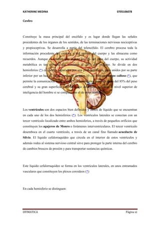 KATHERINE MEDINA 0705106078 
Cerebro 
Constituye la masa principal del encéfalo y es lugar donde llegan las señales 
procedentes de los órganos de los sentidos, de las terminaciones nerviosas nociceptivas 
y propioceptivas. Se desarrolla a partir del telencéfalo. El cerebro procesa toda la 
información procedente del exterior y del interior del cuerpo y las almacena como 
recuerdos. Aunque el cerebro sólo supone un 2% del peso del cuerpo, su actividad 
metabólica es tan elevada que consume el 20% del oxígeno. Se divide en dos 
hemisferios (*) cerebrales, separados por una profunda fisura, pero unidos por su parte 
inferior por un haz de fibras nerviosas de unos 10 cm llamadocuerpo calloso (*), que 
permite la comunicación entre ambos. Los hemisferios suponen cerca del 85% del peso 
cerebral y su gran superficie y su complejo desarrollo justifican el nivel superior de 
inteligencia del hombre si se compara con el de otros animales. 
Los ventrículos son dos espacios bien definidos y llenos de líquido que se encuentran 
en cada uno de los dos hemisferios (*). Los ventrículos laterales se conectan con un 
tercer ventrículo localizado entre ambos hemisferios, a través de pequeños orificios que 
constituyen los agujeros de Monro o forámenes interventriculares. El tercer ventrículo 
desemboca en el cuarto ventrículo, a través de un canal fino llamado acueducto de 
Silvio. El líquido cefalorraquídeo que circula en el interior de estos ventrículos y 
además rodea al sistema nervioso central sirve para proteger la parte interna del cerebro 
de cambios bruscos de presión y para transportar sustancias químicas. 
Este líquido cefalorraquídeo se forma en los ventrículos laterales, en unos entramados 
vasculares que constituyen los plexos coroideos (*) 
En cada hemisferio se distinguen: 
OFIMATICA Página xi 
 