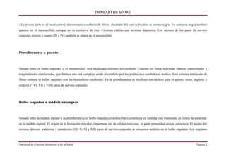 TRABAJO DE WORD 
- La tercera parte es el canal central, denominado acueducto de Silvio, alrededor del cual se localiza la sustancia gris. La sustancia negra también 
aparece en el mesencéfalo, aunque no es exclusiva de éste. Contiene células que secretan dopamina. Los núcleos de los pares de nervios 
craneales tercero y cuarto (III y IV) también se sitúan en el mesencéfalo 
Protuberancia o puente 
Situada entre el bulbo raquídeo y el mesencéfalo, está localizada enfrente del cerebelo. Consiste en fibras nerviosas blancas transversales y 
longitudinales entrelazadas, que forman una red compleja unida al cerebelo por los pedúnculos cerebelosos medios. Este sistema intrincado de 
fibras conecta el bulbo raquídeo con los hemisferios cerebrales. En la protuberancia se localizan los núcleos para el quinto, sexto, séptimo y 
octavo (V, VI, VII y VIII) pares de nervios craneales. 
Bulbo raquídeo o médula oblongada 
Situado entre la médula espinal y la protuberancia, el bulbo raquídeo (mielencéfalo) constituye en realidad una extensión, en forma de pirámide, 
de la médula espinal. El origen de la formación reticular, importante red de células nerviosas, es parte primordial de esta estructura. El núcleo del 
noveno, décimo, undécimo y duodécimo (IX, X, XI y XII) pares de nervios craneales se encuentra también en el bulbo raquídeo. Los impulsos 
Facultad de Ciencias Químicas y de la Salud. Página 2 
 