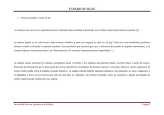 TRABAJO DE WORD 
 nervios coccígeos: existe un par 
Los últimos pares de nervios espinales forman la llamada cola de caballo al descender por el último tramo de la columna vertebral (*). 
La médula espinal es de color blanco, más o menos cilíndrica y tiene una longitud de unos 45 cm (*). Tiene una cierta flexibilidad, pudiendo 
estirarse cuando se flexiona la columna vertebral. Esta constituída por sustancia gris que, a diferencia del cerebro se dispone internamente, y de 
sustancia blanca constituìda por haces de fibras mielínicas de recorrido fundamentalmente longitudinal (*) 
La médula espinal transmite los impulsos ascendentes hacia el cerebro y los impulsos descendentes desde el cerebro hacia el resto del cuerpo. 
Transmite la información que le llega desde los nervios periféricos procedentes de distintas regiones corporales, hasta los centros superiores. El 
propio cerebro actúa sobre la médula enviando impulsos. La médula espinal también transmite impulsos a los músculos, los vasos sanguíneos y 
las glándulas a través de los nervios que salen de ella, bien en respuesta a un estímulo recibido, o bien en respuesta a señales procedentes de 
centros superiores del sistema nervioso central. 
Facultad de Ciencias Químicas y de la Salud. Página 5 
 