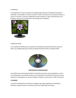 8. PANTALLA

Es el dispositivo en el que se muestran las imágenes generadas por el adaptador de vídeo del
ordenador o computadora. El término monitor se refiere normalmente a la pantalla de vídeo y su
carcasa. El monitor se conecta al adaptador de vídeo mediante un cable. Evidentemente, es la
pantalla en la que se ve la información suministrada por el ordenador.




9.CABLE DE DATOS

es un estándar de interfaz para la conexión de los dispositivos de almacenamiento masivo de
datos y las unidades ópticas que utiliza el estándar derivado de ATA y el estándar ATAPI




                               PERIFERICOS DE COMUNICACIÓN

Los periféricos de comunicación facilitan la interacción entre dos o más computadoras, o entre
una computadora y otro periférico externo a la computadora. Permitiendo interactuar con otras
máquinas o computadoras, ya sea para trabajar en conjunto, o para enviar y recibir información.

1.CAMARAS

se conecta al ordenador y le transmite las imágenes que capta, pudiendo ser modificada y
retocada, o volverla a tomar en caso de que este mal. Puede haber varios tipos
 