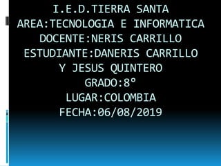 I.E.D.TIERRA SANTA
AREA:TECNOLOGIA E INFORMATICA
DOCENTE:NERIS CARRILLO
ESTUDIANTE:DANERIS CARRILLO
Y JESUS QUINTERO
GRADO:8°
LUGAR:COLOMBIA
FECHA:06/08/2019
 