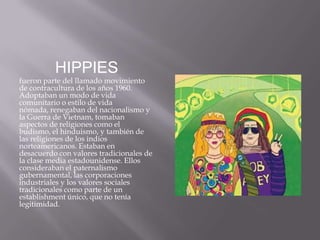 HIPPIES
fueron parte del llamado movimiento
de contracultura de los años 1960.
Adoptaban un modo de vida
comunitario o estilo de vida
nómada, renegaban del nacionalismo y
la Guerra de Vietnam, tomaban
aspectos de religiones como el
budismo, el hinduismo, y también de
las religiones de los indios
norteamericanos. Estaban en
desacuerdo con valores tradicionales de
la clase media estadounidense. Ellos
consideraban el paternalismo
gubernamental, las corporaciones
industriales y los valores sociales
tradicionales como parte de un
establishment único, que no tenía
legitimidad.
 