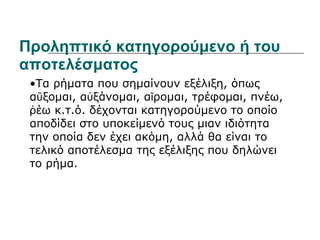 Προληπτικό κατηγορούμενο ή του αποτελέσματος • Τα ρήματα που σημαίνουν εξέλιξη, όπως αὔξομαι, αὐξάνομαι, αἴρομαι, τρέφομαι, πνέω, ῥέω κ.τ.ό. δέχονται κατηγορούμενο το οποίο αποδίδει στο υποκείμενό τους μιαν ιδιότητα την οποία δεν έχει ακόμη, αλλά θα είναι το τελικό αποτέλεσμα της εξέλιξης που δηλώνει το ρήμα.  