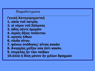 Παραδείγματα Γενική Κατηγορηματική 1. οἰκία τοῦ πατρός  2. οἱ νόμοι τοῦ Σόλωνος  3. ὁδὸς πέντε ἡμερῶν  4. ἀγρὸς ἄξιος ταλάντου  5. κρηπὶς λίθων  6. πλοῖα σίτου  7. φόνου ὑπόδικος/ αἴτιος κακῶν  8. Ἀναρχίας μεῖζον οὐκ ἔστι κακόν.  9. ἐπιμελὴς ἦν τῶν παίδων 10.ἀλλὰ ἡ δίκη μόνον ἦν χιλίων δραχμών 