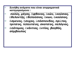 Συνήθη ονόματα που είναι επιρρηματικά κατηγορούμενα : πολύς, μέγας, ἄφθονος, ἑκών, ἑκούσιος, ἑθελοντής, ἑθελούσιος, ἄκων, ἀκούσιος, ἄσμενος, ἥσυχος, ὑπόσπονδος, πρῶτος, τριταῖος, τελευταῖος, σκοταῖος, πελάγιος, ἀπότομος, ἐνάντιος, ἀντίος, βοηθός, σύμβουλος 