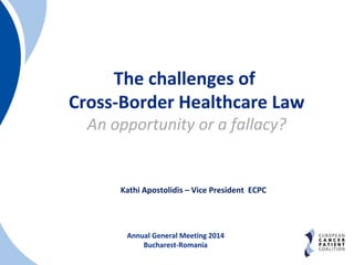 The challenges of 
Cross-Border Healthcare Law 
An opportunity or a fallacy? 
Kathi Apostolidis – Vice President ECPC 
Annual General Meeting 2014 
Bucharest-Romania 
 