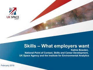 Skills – What employers want
Kathie Bowden,
National Point of Contact, Skills and Career Development,
UK Space Agency and the Institute for Environmental Analytics
February 2016
 