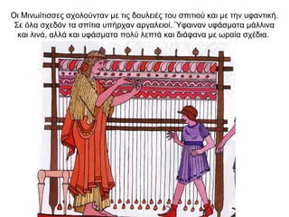 Οι Μινωίτισσες σχολούνταν µε τις δουλειές του σπιτιού και µε την υφαντική.
Σε όλα σχεδόν τα σπίτια υπήρχαν αργαλειοί. Ύφαιναν υφάσµατα µάλλινα
και λινά, αλλά και υφάσµατα πολύ λεπτά και διάφανα µε ωραία σχέδια.
 