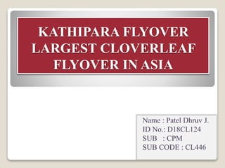 KATHIPARA FLYOVER
LARGEST CLOVERLEAF
FLYOVER IN ASIA
Name : Patel Dhruv J.
ID No.: D18CL124
SUB : CPM
SUB CODE : CL446
 