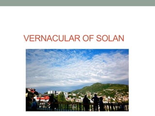 Vernacular of Solan :
LOCAL MATERIALS:
• Solan Planning area contains Chil, Deodar, Ban and
Kail, mainly deodar and pine t...