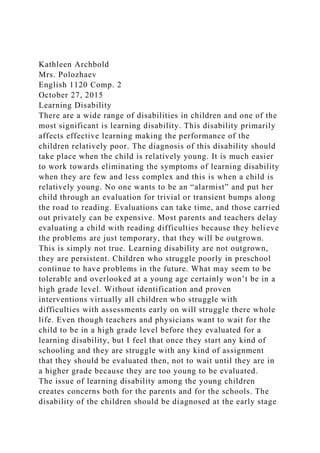 Kathleen Archbold
Mrs. Polozhaev
English 1120 Comp. 2
October 27, 2015
Learning Disability
There are a wide range of disabilities in children and one of the
most significant is learning disability. This disability primarily
affects effective learning making the performance of the
children relatively poor. The diagnosis of this disability should
take place when the child is relatively young. It is much easier
to work towards eliminating the symptoms of learning disability
when they are few and less complex and this is when a child is
relatively young. No one wants to be an “alarmist” and put her
child through an evaluation for trivial or transient bumps along
the road to reading. Evaluations can take time, and those carried
out privately can be expensive. Most parents and teachers delay
evaluating a child with reading difficulties because they believe
the problems are just temporary, that they will be outgrown.
This is simply not true. Learning disability are not outgrown,
they are persistent. Children who struggle poorly in preschool
continue to have problems in the future. What may seem to be
tolerable and overlooked at a young age certainly won’t be in a
high grade level. Without identification and proven
interventions virtually all children who struggle with
difficulties with assessments early on will struggle there whole
life. Even though teachers and physicians want to wait for the
child to be in a high grade level before they evaluated for a
learning disability, but I feel that once they start any kind of
schooling and they are struggle with any kind of assignment
that they should be evaluated then, not to wait until they are in
a higher grade because they are too young to be evaluated.
The issue of learning disability among the young children
creates concerns both for the parents and for the schools. The
disability of the children should be diagnosed at the early stage
 