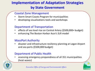 Executive Office of Energy and Environmental Affairs
Implementation of Adaptation Strategies
by State Government
Coastal Zone Management
• Storm Smart Coasts Program for municipalities
• developing visualizations tools and workshops
Department of Transportation
• effects of sea level rise on Central Artery ($500,000+ budget)
• enhancing The Boston Harbor Assn’s SLR model
MassPort Authority
• disaster and infrastructure resiliency planning at Logan Airport
and sea ports ($500,000 budget)
Department of Public Health
• assessing emergency preparedness of all 351 municipalities
(heat waves)
 