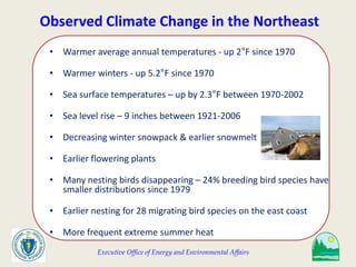 Executive Office of Energy and Environmental Affairs
Observed Climate Change in the Northeast
• Warmer average annual temperatures - up 2°F since 1970
• Warmer winters - up 5.2°F since 1970
• Sea surface temperatures – up by 2.3°F between 1970-2002
• Sea level rise – 9 inches between 1921-2006
• Decreasing winter snowpack & earlier snowmelt
• Earlier flowering plants
• Many nesting birds disappearing – 24% breeding bird species have
smaller distributions since 1979
• Earlier nesting for 28 migrating bird species on the east coast
• More frequent extreme summer heat
 