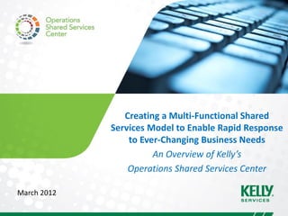 Creating a Multi-Functional Shared
             Services Model to Enable Rapid Response
                 to Ever-Changing Business Needs
                       An Overview of Kelly’s
                 Operations Shared Services Center

March 2012
 