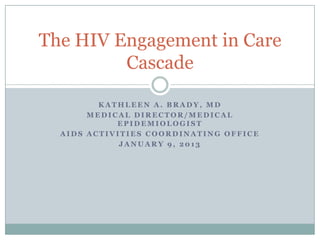 The HIV Engagement in Care
         Cascade

         KATHLEEN A. BRADY, MD
       MEDICAL DIRECTOR/MEDICAL
            EPIDEMIOLOGIST
  AIDS ACTIVITIES COORDINATING OFFICE
             JANUARY 9, 2013
 