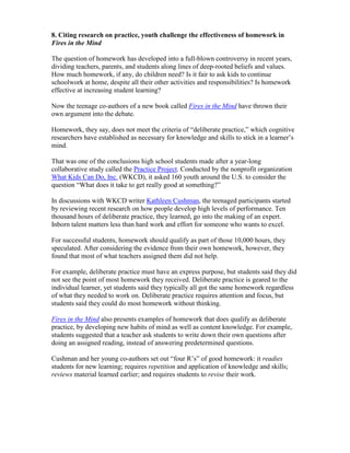 8. Citing research on practice, youth challenge the effectiveness of homework in
Fires in the Mind

The question of homework has developed into a full-blown controversy in recent years,
dividing teachers, parents, and students along lines of deep-rooted beliefs and values.
How much homework, if any, do children need? Is it fair to ask kids to continue
schoolwork at home, despite all their other activities and responsibilities? Is homework
effective at increasing student learning?

Now the teenage co-authors of a new book called Fires in the Mind have thrown their
own argument into the debate.

Homework, they say, does not meet the criteria of “deliberate practice,” which cognitive
researchers have established as necessary for knowledge and skills to stick in a learner’s
mind.

That was one of the conclusions high school students made after a year-long
collaborative study called the Practice Project. Conducted by the nonprofit organization
What Kids Can Do, Inc. (WKCD), it asked 160 youth around the U.S. to consider the
question “What does it take to get really good at something?”

In discussions with WKCD writer Kathleen Cushman, the teenaged participants started
by reviewing recent research on how people develop high levels of performance. Ten
thousand hours of deliberate practice, they learned, go into the making of an expert.
Inborn talent matters less than hard work and effort for someone who wants to excel.

For successful students, homework should qualify as part of those 10,000 hours, they
speculated. After considering the evidence from their own homework, however, they
found that most of what teachers assigned them did not help.

For example, deliberate practice must have an express purpose, but students said they did
not see the point of most homework they received. Deliberate practice is geared to the
individual learner, yet students said they typically all got the same homework regardless
of what they needed to work on. Deliberate practice requires attention and focus, but
students said they could do most homework without thinking.

Fires in the Mind also presents examples of homework that does qualify as deliberate
practice, by developing new habits of mind as well as content knowledge. For example,
students suggested that a teacher ask students to write down their own questions after
doing an assigned reading, instead of answering predetermined questions.

Cushman and her young co-authors set out “four R’s” of good homework: it readies
students for new learning; requires repetition and application of knowledge and skills;
reviews material learned earlier; and requires students to revise their work.
 