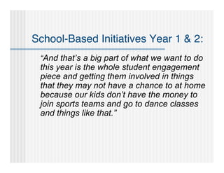 School-Based Initiatives Year 1 & 2:
 “And that’s a big part of what we want to do
 this year is the whole student engagement
 piece and getting them involved in things
 that they may not have a chance to at home
 because our kids don’t have the money to
 join sports teams and go to dance classes
 and things like that.”
 