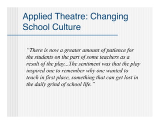 Applied Theatre: Changing
School Culture

“There is now a greater amount of patience for
the students on the part of some teachers as a
result of the play...The sentiment was that the play
inspired one to remember why one wanted to
teach in first place, something that can get lost in
the daily grind of school life.”
 