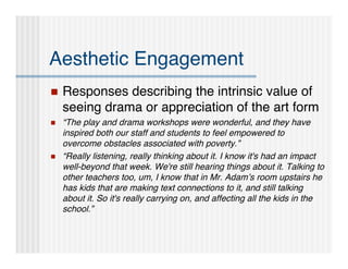 Aesthetic Engagement
   Responses describing the intrinsic value of
    seeing drama or appreciation of the art form
   “The play and drama workshops were wonderful, and they have
    inspired both our staff and students to feel empowered to
    overcome obstacles associated with poverty.”
   “Really listening, really thinking about it. I know it's had an impact
    well-beyond that week. We're still hearing things about it. Talking to
    other teachers too, um, I know that in Mr. Adam’s room upstairs he
    has kids that are making text connections to it, and still talking
    about it. So it's really carrying on, and affecting all the kids in the
    school.”
 