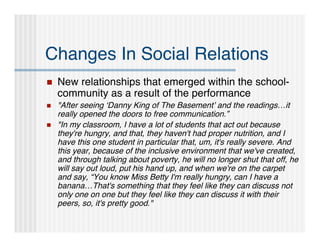 Changes In Social Relations
   New relationships that emerged within the school-
    community as a result of the performance
   "After seeing ‘Danny King of The Basement’ and the readings…it
    really opened the doors to free communication.”
   "In my classroom, I have a lot of students that act out because
    they're hungry, and that, they haven't had proper nutrition, and I
    have this one student in particular that, um, it's really severe. And
    this year, because of the inclusive environment that we've created,
    and through talking about poverty, he will no longer shut that off, he
    will say out loud, put his hand up, and when we're on the carpet
    and say, “You know Miss Betty I'm really hungry, can I have a
    banana…That's something that they feel like they can discuss not
    only one on one but they feel like they can discuss it with their
    peers, so, it's pretty good."
 