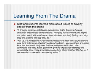 Learning From The Drama
   Staff and students learned more about issues of poverty
    directly from the drama
   "It brought personal beliefs and experiences to the forefront through
    character experiences and situations. This play was excellent and helped
    me get in touch with what some of our students are likely feeling, and why
    they are reacting the way they do."
   "For us, it’s broadened our deﬁnition because we often think of poverty we
    only think in terms of physical needs but garbled… you see there are some
    kids that are emotionally poor that are well provided for but…the
    comments that they make, you know give the impression that they are
    emotionally poor. They are missing something else from their life that isn’t
    necessarily connected to a monetary value."
 