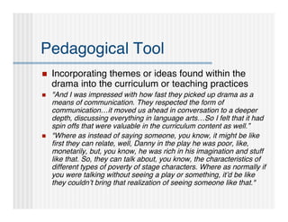 Pedagogical Tool
   Incorporating themes or ideas found within the
    drama into the curriculum or teaching practices
   "And I was impressed with how fast they picked up drama as a
    means of communication. They respected the form of
    communication…it moved us ahead in conversation to a deeper
    depth, discussing everything in language arts…So I felt that it had
    spin offs that were valuable in the curriculum content as well.”
   "Where as instead of saying someone, you know, it might be like
    ﬁrst they can relate, well, Danny in the play he was poor, like,
    monetarily, but, you know, he was rich in his imagination and stuff
    like that. So, they can talk about, you know, the characteristics of
    different types of poverty of stage characters. Where as normally if
    you were talking without seeing a play or something, it’d be like
    they couldn’t bring that realization of seeing someone like that."
 