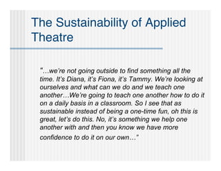The Sustainability of Applied
Theatre

 “…we’re not going outside to find something all the
 time. It’s Diana, it’s Fiona, it’s Tammy. We’re looking at
 ourselves and what can we do and we teach one
 another…We’re going to teach one another how to do it
 on a daily basis in a classroom. So I see that as
 sustainable instead of being a one-time fun, oh this is
 great, let’s do this. No, it’s something we help one
 another with and then you know we have more
 confidence to do it on our own…”
 