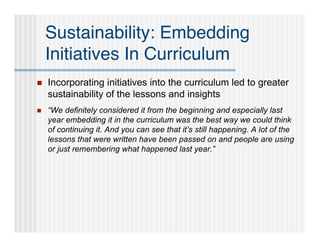 Sustainability: Embedding
    Initiatives In Curriculum
   Incorporating initiatives into the curriculum led to greater
    sustainability of the lessons and insights
   “We definitely considered it from the beginning and especially last
    year embedding it in the curriculum was the best way we could think
    of continuing it. And you can see that it’s still happening. A lot of the
    lessons that were written have been passed on and people are using
    or just remembering what happened last year.”
 