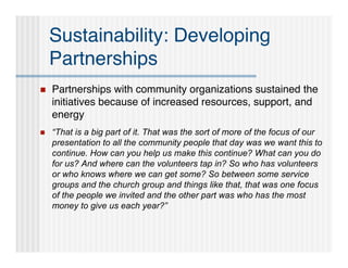 Sustainability: Developing
    Partnerships
   Partnerships with community organizations sustained the
    initiatives because of increased resources, support, and
    energy
   “That is a big part of it. That was the sort of more of the focus of our
    presentation to all the community people that day was we want this to
    continue. How can you help us make this continue? What can you do
    for us? And where can the volunteers tap in? So who has volunteers
    or who knows where we can get some? So between some service
    groups and the church group and things like that, that was one focus
    of the people we invited and the other part was who has the most
    money to give us each year?”
 