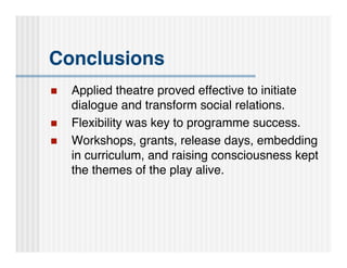 Conclusions
   Applied theatre proved effective to initiate
    dialogue and transform social relations.
   Flexibility was key to programme success.
   Workshops, grants, release days, embedding
    in curriculum, and raising consciousness kept
    the themes of the play alive.
 