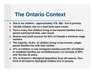 The Ontario Context
   One in six children - approximately 478, 480 - live in poverty.
   132,000 children rely on a food bank each month.
   Two in every ﬁve children living in low-income families have a
    parent working full-time, year round.
   Women and youth account for 83% of Canada’s minimum wage
    workers.
   The majority- 54.6%- of children living in low-income, single-
    parent families live with their mother.
   47% of children in new immigrant families and 32% of children
    in racialized families are considered poor, an increase of 60%
    over the last 20 years.
   70% of Ontario’s Aboriginal population lives off-reserve. One-
    third of off-reserve Aboriginal children live in poverty.
 