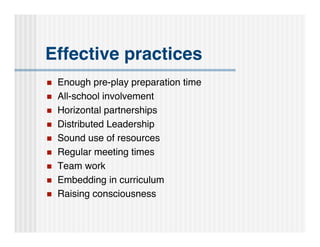 Effective practices
   Enough pre-play preparation time
   All-school involvement
   Horizontal partnerships
   Distributed Leadership
   Sound use of resources
   Regular meeting times
   Team work
   Embedding in curriculum
   Raising consciousness
 