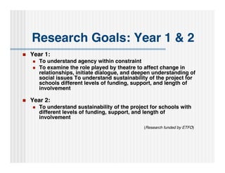 Research Goals: Year 1 & 2
   Year 1:
       To understand agency within constraint
       To examine the role played by theatre to affect change in
        relationships, initiate dialogue, and deepen understanding of
        social issues To understand sustainability of the project for
        schools different levels of funding, support, and length of
        involvement

   Year 2:
       To understand sustainability of the project for schools with
        different levels of funding, support, and length of
        involvement
                                                 (Research funded by ETFO)
 