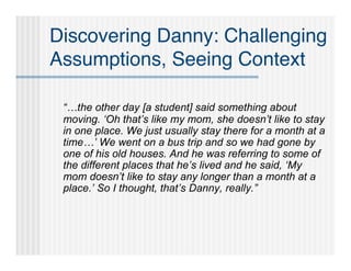 Discovering Danny: Challenging
Assumptions, Seeing Context

 “…the other day [a student] said something about
 moving. ‘Oh that’s like my mom, she doesn’t like to stay
 in one place. We just usually stay there for a month at a
 time…’ We went on a bus trip and so we had gone by
 one of his old houses. And he was referring to some of
 the different places that he’s lived and he said, ‘My
 mom doesn’t like to stay any longer than a month at a
 place.’ So I thought, that’s Danny, really.”
 