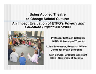 Using Applied Theatre
       to Change School Culture:
An Impact Evaluation of ETFO’s Poverty and
      Education Project 2007-2009


                      Professor Kathleen Gallagher
                       OISE - University of Toronto

                   Luisa Sotomayor, Research Ofﬁcer
                       Centre for Urban Schooling

                     Ivan Service, Graduate Assistant
                      OISE - University of Toronto
 